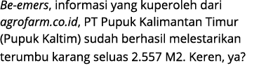 Be emers, informasi yang kuperoleh dari agrofarm.co.id, PT Pupuk Kalimantan Timur (Pupuk Kaltim) sudah berhasil meles...