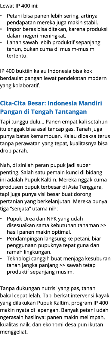 Lewat IP 400 ini: • Petani bisa panen lebih sering, artinya pendapatan mereka juga makin stabil. • Impor beras bisa d...