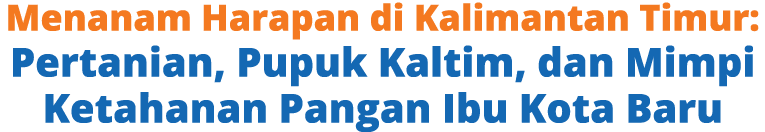 Menanam Harapan di Kalimantan Timur: Pertanian, Pupuk Kaltim, dan Mimpi Ketahanan Pangan Ibu Kota Baru