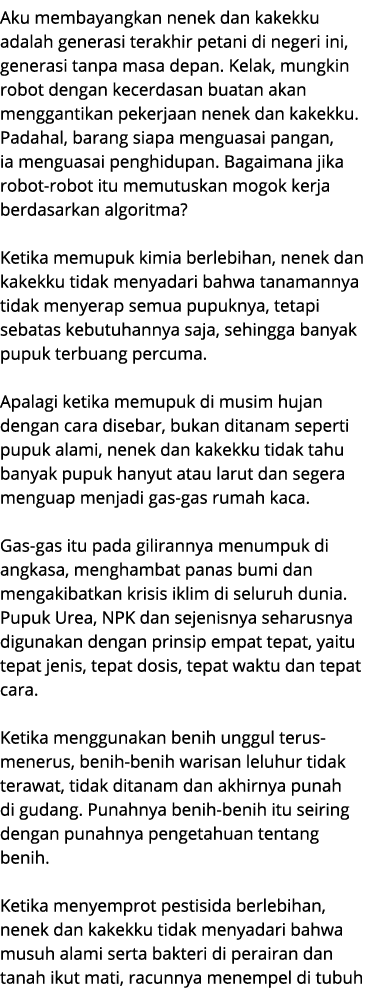 Aku membayangkan nenek dan kakekku adalah generasi terakhir petani di negeri ini, generasi tanpa masa depan. Kelak, m...
